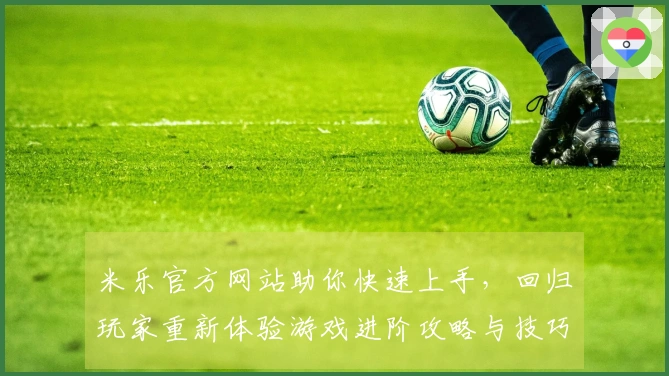 米乐官方网站助你快速上手，回归玩家重新体验游戏进阶攻略与技巧分享