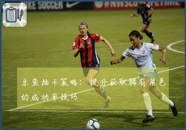 乐鱼抽卡策略：提升获取稀有角色的成功率技巧