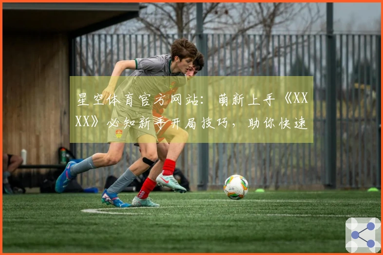 星空体育官方网站：萌新上手《XXXX》必知新手开局技巧，助你快速入门少走弯路