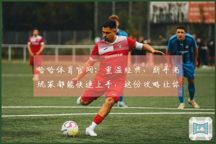 哈哈体育官网：重温经典，新手老玩家都能快速上手，这份攻略让你轻松掌握进阶技巧