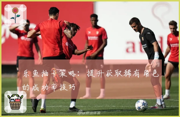 乐鱼抽卡策略：提升获取稀有角色的成功率技巧