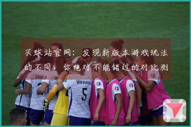 买球站官网：发现新版本游戏玩法的不同，你绝对不能错过的对比测评！