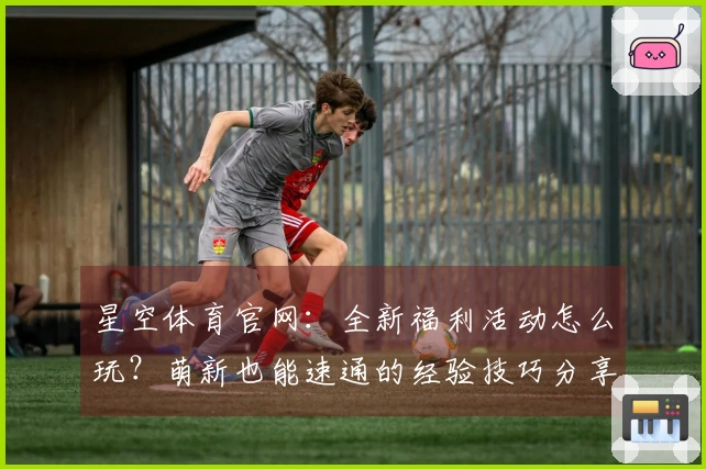 星空体育官网：全新福利活动怎么玩？萌新也能速通的经验技巧分享